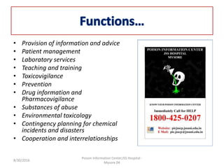 • Provision of information and advice
• Patient management
• Laboratory services
• Teaching and training
• Toxicovigilance
• Prevention
• Drug information and
Pharmacovigilance
• Substances of abuse
• Environmental toxicology
• Contingency planning for chemical
incidents and disasters
• Cooperation and interrelationships
8/30/2016
Poison Information Center,JSS Hospital -
Mysore 04
 