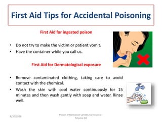 First Aid Tips for Accidental Poisoning
First Aid for ingested poison
• Do not try to make the victim or patient vomit.
• Have the container while you call us.
First Aid for Dermatological exposure
• Remove contaminated clothing, taking care to avoid
contact with the chemical.
• Wash the skin with cool water continuously for 15
minutes and then wash gently with soap and water. Rinse
well.
8/30/2016
Poison Information Center,JSS Hospital -
Mysore 04
 