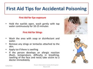 First Aid Tips for Accidental Poisoning
First Aid for Eye exposure
• Hold the eyelids open, wash gently with tap
water continuously for 10-15 minutes
First Aid for Stings
• Wash the area with soap or disinfectant and
water.
• Remove any stings or tentacles attached to the
skin.
• Apply ice if there is swelling
• If the person develops an allergic reaction
(Rash, temperature, difficulty in breathing,
swelling of the face and neck) take victim to a
doctor immediately.
8/30/2016
Poison Information Center,JSS Hospital -
Mysore 04
 