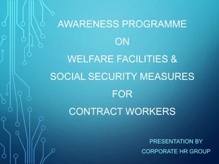 AWARENESS PROGRAMME
ON
WELFARE FACILITIES &
SOCIAL SECURITY MEASURES
FOR
CONTRACT WORKERS
PRESENTATION BY
CORPORATE HR GROUP
 