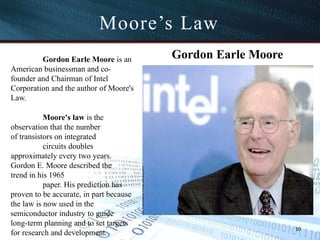 Gordon Earle Moore
Gordon Earle Moore is an
American businessman and co-
founder and Chairman of Intel
Corporation and the author of Moore's
Law.
Moore's law is the
observation that the number
of transistors on integrated
circuits doubles
approximately every two years.
Gordon E. Moore described the
trend in his 1965
paper. His prediction has
proven to be accurate, in part because
the law is now used in the
semiconductor industry to guide
long-term planning and to set targets
for research and development.
Moore’s Law
10
 