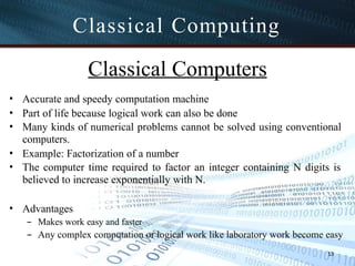 Classical Computers
• Accurate and speedy computation machine
• Part of life because logical work can also be done
• Many kinds of numerical problems cannot be solved using conventional
computers.
• Example: Factorization of a number
• The computer time required to factor an integer containing N digits is
believed to increase exponentially with N.
• Advantages
– Makes work easy and faster
– Any complex computation or logical work like laboratory work become easy
13
Classical Computing
 