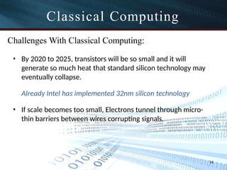 Classical Computing
14
Challenges With Classical Computing:
• By 2020 to 2025, transistors will be so small and it will
generate so much heat that standard silicon technology may
eventually collapse.
Already Intel has implemented 32nm silicon technology
• If scale becomes too small, Electrons tunnel through micro-
thin barriers between wires corrupting signals.
 
