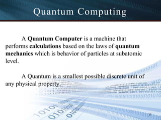 A Quantum Computer is a machine that
performs calculations based on the laws of quantum
mechanics which is behavior of particles at subatomic
level.
A Quantum is a smallest possible discrete unit of
any physical property.
17
Quantum Computing
 