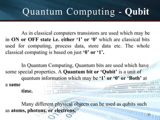 Quantum Computing - Qubit
21
As in classical computers transistors are used which may be
in ON or OFF state i.e. either ‘1’ or ‘0’ which are classical bits
used for computing, process data, store data etc. The whole
classical computing is based on just ‘0’ or ‘1’.
In Quantum Computing, Quantum bits are used which have
some special properties. A Quantum bit or ‘Qubit’ is a unit of
quantum information which may be ‘1’ or ‘0’ or ‘Both’ at
a same
time.
Many different physical objects can be used as qubits such
as atoms, photons, or electrons.
 