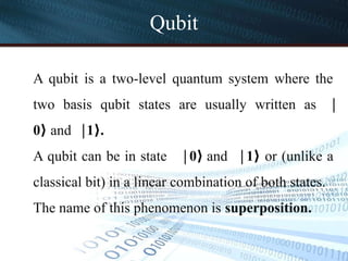 Qubit
A qubit is a two-level quantum system where the
two basis qubit states are usually written as ∣
0⟩ and 1 .
∣ ⟩
A qubit can be in state 0
∣ ⟩ and 1
∣ ⟩ or (unlike a
classical bit) in a linear combination of both states.
The name of this phenomenon is superposition.
 