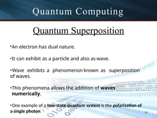 Quantum Computing
27
Quantum Superposition
•An electron has dual nature.
•It can exhibit as a particle and also as wave.
•Wave exhibits a phenomenon known as superposition
of waves.
•This phenomena allows the addition of waves
numerically.
•One example of a two-state quantum system is the polarization of
a single photon
 