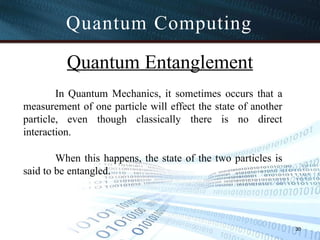 Quantum Computing
30
Quantum Entanglement
In Quantum Mechanics, it sometimes occurs that a
measurement of one particle will effect the state of another
particle, even though classically there is no direct
interaction.
When this happens, the state of the two particles is
said to be entangled.
 