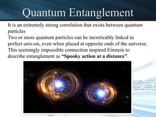 Quantum Entanglement
It is an extremely strong correlation that exists between quantum
particles
Two or more quantum particles can be inextricably linked in
perfect unis-on, even when placed at opposite ends of the universe.
This seemingly impossible connection inspired Einstein to
describe entanglement as “Spooky action at a distance”.
 