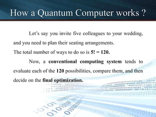 How a Quantum Computer works ?
Let’s say you invite five colleagues to your wedding,
and you need to plan their seating arrangements.
The total number of ways to do so is 5! = 120.
Now, a conventional computing system tends to
evaluate each of the 120 possibilities, compare them, and then
decide on the final optimization.
 