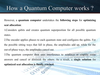 How a Quantum Computer works ?
However, a quantum computer undertakes the following steps for optimizing
seat allocation:
1.Considers qubits and creates quantum superposition for all possible quantum
states.
2.The encoder applies phases to each quantum state and configures the qubits. For
the possible sitting ways that fall in phase, the amplitudes add up, while for the
out-of-phase ways, the amplitudes cancel out.
3.The quantum computer then uses interference to reinforce or amplify some
answers and cancel or diminish the others. As a result, a single solution for
optimized seat allocation is finally reached.
 