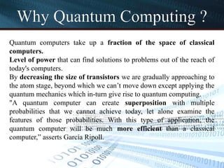Why Quantum Computing ?
Quantum computers take up a fraction of the space of classical
computers.
Level of power that can find solutions to problems out of the reach of
today's computers.
By decreasing the size of transistors we are gradually approaching to
the atom stage, beyond which we can’t move down except applying the
quantum mechanics which in-turn give rise to quantum computing.
"A quantum computer can create superposition with multiple
probabilities that we cannot achieve today, let alone examine the
features of those probabilities. With this type of application, the
quantum computer will be much more efficient than a classical
computer,” asserts García Ripoll.
 