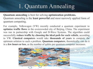 1. Quantum Annealing
Quantum annealing is best for solving optimization problems.
Quantum annealing is the least powerful and most narrowly applied form of
quantum computing.
For example, Volkswagen (VW) recently conducted a quantum experiment to
optimize traffic flows in the overcrowded city of Beijing, China. The experiment
was run in partnership with Google and D-Wave Systems. The algorithm could
successfully reduce traffic by choosing the ideal path for each vehicle, according
to VW. Classical computers would take thousands of years to compute the
optimum solution to such a problem. Quantum computers, theoretically, can do it
in a few hours or less, as the number of qubits per quantum computer increases.
 