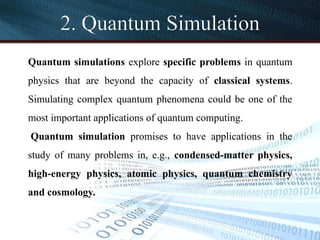 2. Quantum Simulation
Quantum simulations explore specific problems in quantum
physics that are beyond the capacity of classical systems.
Simulating complex quantum phenomena could be one of the
most important applications of quantum computing.
Quantum simulation promises to have applications in the
study of many problems in, e.g., condensed-matter physics,
high-energy physics, atomic physics, quantum chemistry
and cosmology.
 