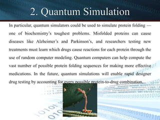 2. Quantum Simulation
In particular, quantum simulators could be used to simulate protein folding —
one of biochemistry’s toughest problems. Misfolded proteins can cause
diseases like Alzheimer’s and Parkinson’s, and researchers testing new
treatments must learn which drugs cause reactions for each protein through the
use of random computer modeling. Quantum computers can help compute the
vast number of possible protein folding sequences for making more effective
medications. In the future, quantum simulations will enable rapid designer
drug testing by accounting for every possible protein-to-drug combination.
 