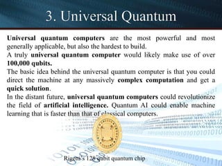 3. Universal Quantum
Universal quantum computers are the most powerful and most
generally applicable, but also the hardest to build.
A truly universal quantum computer would likely make use of over
100,000 qubits.
The basic idea behind the universal quantum computer is that you could
direct the machine at any massively complex computation and get a
quick solution.
In the distant future, universal quantum computers could revolutionize
the field of artificial intelligence. Quantum AI could enable machine
learning that is faster than that of classical computers.
Rigetti’s 128 qubit quantum chip
 