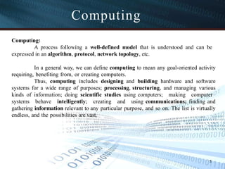 Computing
Computing:
A process following a well-defined model that is understood and can be
expressed in an algorithm, protocol, network topology, etc.
In a general way, we can define computing to mean any goal-oriented activity
requiring, benefiting from, or creating computers.
Thus, computing includes designing and building hardware and software
systems for a wide range of purposes; processing, structuring, and managing various
kinds of information; doing scientific studies using computers; making computer
systems behave intelligently; creating and using communications; finding and
gathering information relevant to any particular purpose, and so on. The list is virtually
endless, and the possibilities are vast.
5
 