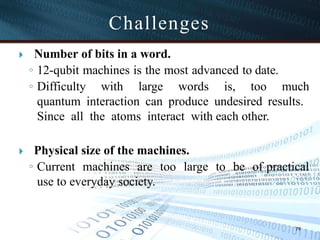 Challenges
79
🞂 ​ Number of bits in a word.
◦ 12-qubit machines is the most advanced to date.
◦ Difficulty with large words is, too much
quantum interaction can produce undesired results.
Since all the atoms interact with each other.
🞂 ​ Physical size of the machines.
◦ Current machines are too large to be of practical
use to everyday society.
 