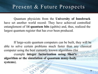 Present & Future Prospects
82
Quantum physicists from the University of Innsbruck
have set another world record: They have achieved controlled
entanglement of 14 quantum bits (qubits) and, thus, realized the
largest quantum register that has ever been produced.
If large-scale quantum computers can be built, they will be
able to solve certain problems much faster than any classical
computer using the best currently known algorithms (for
example integer factorization using Shor's
algorithm or the simulation of quantum many-body
systems).
 