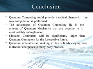 Conclusion
93
• Quantum Computing could provide a radical change in the
way computation is performed.
• The advantages of Quantum Computing lie in the
aspects of Quantum Mechanics that are peculiar to it,
most notably entanglement.
• Classical Computers will be significantly larger than
Quantum Computers for the foreseeable future.
• Quantum simulators are making strides in fields varying from
molecular energetics to many-body physics.
 
