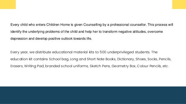 Every child who enters Children Home is given Counselling by a professional counsellor. This process will
identify the underlying problems of the child and help her to transform negative attitudes, overcome
depression and develop positive outlook towards life.
Every year, we distribute educational material kits to 500 underprivileged students. The
education kit contains School bag, Long and Short Note Books, Dictionary, Shoes, Socks, Pencils,
Erasers, Writing Pad, branded school uniforms, Sketch Pens, Geometry Box, Colour Pencils, etc.
 
