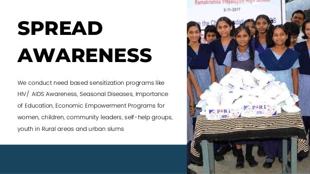 SPREAD
AWARENESS
We conduct need based sensitization programs like
HIV/ AIDS Awareness, Seasonal Diseases, Importance
of Education, Economic Empowerment Programs for
women, children, community leaders, self-help groups,
youth in Rural areas and urban slums
 