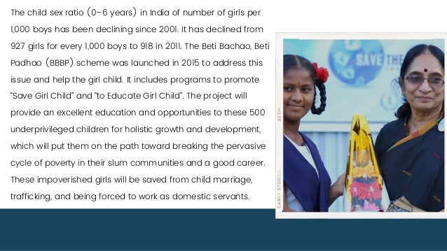 The child sex ratio (0–6 years) in India of number of girls per
1,000 boys has been declining since 2001. It has declined from
927 girls for every 1,000 boys to 918 in 2011. The Beti Bachao, Beti
Padhao (BBBP) scheme was launched in 2015 to address this
issue and help the girl child. It includes programs to promote
“Save Girl Child” and “to Educate Girl Child”. The project will
provide an excellent education and opportunities to these 500
underprivileged children for holistic growth and development,
which will put them on the path toward breaking the pervasive
cycle of poverty in their slum communities and a good career.
These impoverished girls will be saved from child marriage,
trafficking, and being forced to work as domestic servants.
 