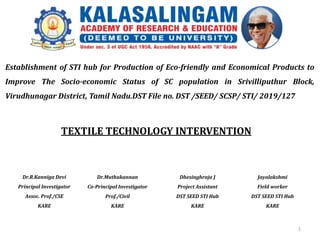 TEXTILE TECHNOLOGY INTERVENTION
Dr.R.Kanniga Devi
Principal Investigator
Assoc. Prof./CSE
KARE
Dhesinghraja J
Project Assistant
DST SEED STI Hub
KARE
Establishment of STI hub for Production of Eco-friendly and Economical Products to
Improve The Socio-economic Status of SC population in Srivilliputhur Block,
Virudhunagar District, Tamil Nadu.DST File no. DST /SEED/ SCSP/ STI/ 2019/127
1
Dr.Muthukannan
Co-Principal Investigator
Prof./Civil
KARE
Jayalakshmi
Field worker
DST SEED STI Hub
KARE
 