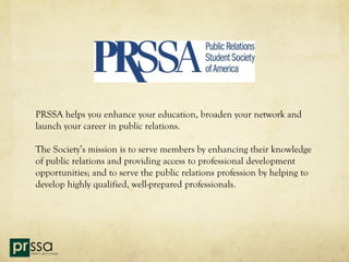 PRSSA helps you enhance your education, broaden your network and
launch your career in public relations.

The Society’s mission is to serve members by enhancing their knowledge
of public relations and providing access to professional development
opportunities; and to serve the public relations profession by helping to
develop highly qualified, well-prepared professionals.
 