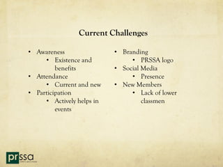 Current Challenges

• Awareness                • Branding
     • Existence and            • PRSSA logo
         benefits          • Social Media
• Attendance                    • Presence
     • Current and new     • New Members
• Participation                 • Lack of lower
     • Actively helps in            classmen
         events
 