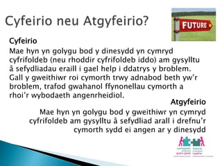 Cyfeirio
Mae hyn yn golygu bod y dinesydd yn cymryd
cyfrifoldeb (neu rhoddir cyfrifoldeb iddo) am gysylltu
â sefydliadau eraill i gael help i ddatrys y broblem.
Gall y gweithiwr roi cymorth trwy adnabod beth yw’r
broblem, trafod gwahanol ffynonellau cymorth a
rhoi’r wybodaeth angenrheidiol.
Atgyfeirio
Mae hyn yn golygu bod y gweithiwr yn cymryd
cyfrifoldeb am gysylltu â sefydliad arall i drefnu’r
cymorth sydd ei angen ar y dinesydd
 
