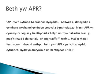 “APR yw’r Gyfradd Ganrannol Blynyddol. Gallwch ei defnyddio i
gymharu gwahanol gynigion credyd a benthyciadau. Mae’r APR yn
cynnwys y llog ar y benthyciad a hefyd unrhyw daliadau eraill y
mae’n rhaid i chi eu talu, er enghraifft ffi trefnu. Mae’n rhaid i
fenthycwyr ddweud wrthych beth yw’r APR cyn i chi arwyddo
cytundeb. Bydd yn amrywio o un benthycwr i’r llall”
 