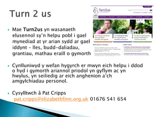  Mae Turn2us yn wasanaeth
elusennol sy’n helpu pobl i gael
mynediad at yr arian sydd ar gael
iddynt – lles, budd-daliadau,
grantiau, mathau eraill o gymorth.
 Cynlluniwyd y wefan hygyrch er mwyn eich helpu i ddod
o hyd i gymorth ariannol priodol yn gyflym ac yn
hwylus, yn seiliedig ar eich anghenion a’ch
amgylchiadau personol.
 Cysylltwch â Pat Cripps
pat.cripps@elizabethfinn.org.uk 01676 541 654
 