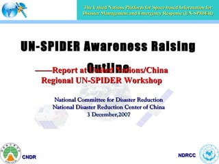 The United Nations Platform for Space-based Information for
                  Disaster Management and Emergency Response (UN-SPIDER)




UN-SPIDER Awareness Raising
   ——Report at Outline
               United Nations/China
    Regional UN-SPIDER Workshop

       National Committee for Disaster Reduction
       National Disaster Reduction Center of China
                    3 December,2007




CNDR                                                         NDRCC
 