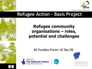 Refugee Action – Basis Project Refugee community organisations – roles, potential and challenges SE Funders Forum 10 Dec 09  