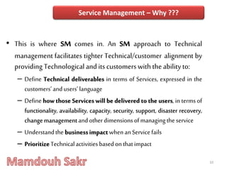 • This is where SM comes in. An SM approach to Technical
management facilitates tighter Technical/customer alignment by
providing Technologicaland itscustomerswith theabilityto:
– Define Technical deliverables in terms of Services, expressed in the
customers’andusers’language
– Define how those Services will be delivered to the users, in terms of
functionality, availability, capacity, security, support, disaster recovery,
changemanagementandotherdimensionsofmanagingtheservice
– UnderstandthebusinessimpactwhenanServicefails
– PrioritizeTechnicalactivitiesbasedonthatimpact
10
Service Management – Why ???
 