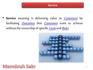 • Service meaning is delivering value to Customers by
facilitating Outcomes that Customers want to achieve
withoutthe ownership of specific Costsand Risks.
2
Service
 