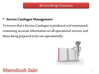 • Service Catalogue Management
To ensure that a Service Catalogue is produced and maintained,
containing accurate information on all operational services and
those beingprepared tobe run operationally.
23
Service Design Processes
 