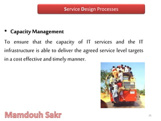 • Capacity Management
To ensure that the capacity of IT services and the IT
infrastructure is able to deliver the agreed service level targets
in a cost effectiveand timelymanner.
26
Service Design Processes
 