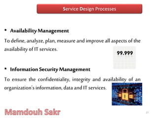 • AvailabilityManagement
To define, analyze, plan, measure and improveall aspects of the
availability of IT services.
• InformationSecurityManagement
To ensure the confidentiality, integrity and availability of an
organization'sinformation,data and IT services.
27
Service Design Processes
 