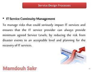 • ITServiceContinuity Management
To manage risks that could seriously impact IT services and
ensures that the IT service provider can always provide
minimum agreed Service Levels, by reducing the risk from
disaster events to an acceptable level and planning for the
recovery of IT services.
30
Service Design Processes
 