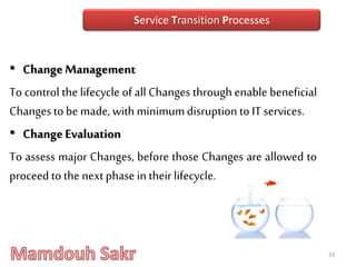 • Change Management
To control the lifecycle of all Changes through enable beneficial
Changestobe made, with minimumdisruptiontoIT services.
• ChangeEvaluation
To assess major Changes, before those Changes are allowed to
proceed to thenextphase in theirlifecycle.
33
Service Transition Processes
 