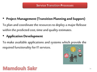 • Project Management (Transition Planningand Support)
To plan and coordinate the resources to deploy a major Release
withinthepredicted cost, timeand quality estimates.
• ApplicationDevelopment
To make available applications and systems which provide the
required functionalityfor IT services.
34
Service Transition Processes
 