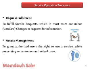 • Request Fulfilment
To fulfill Service Requests, which in most cases are minor
(standard) Changesor requests for information.
• Access Management
To grant authorized users the right to use a service, while
preventing access to non-authorizedusers.
40
Service Operation Processes
 