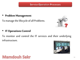 • Problem Management
To managethelifecycle of allProblems.
• ITOperations Control
To monitor and control the IT services and their underlying
infrastructure.
41
Service Operation Processes
 