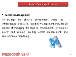 • FacilitiesManagement
To manage the physical environment where the IT
infrastructure is located. Facilities Management includes all
aspects of managing the physical environment, for example
power and cooling, building access management, and
environmentalmonitoring.
42
Service Operation Processes
 
