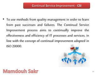 • To use methods from quality management in order to learn
from past successes and failures. The Continual Service
Improvement process aims to continually improve the
effectiveness and efficiency of IT processes and services, in
line with the concept of continual improvement adopted in
ISO 20000.
44
Continual Service Improvement - CSI
 