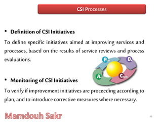 • Definitionof CSI Initiatives
To define specific initiatives aimed at improving services and
processes, based on the results of service reviews and process
evaluations.
• Monitoringof CSI Initiatives
To verify if improvement initiatives are proceeding according to
plan, andtointroduce corrective measures where necessary.
46
CSI Processes
 