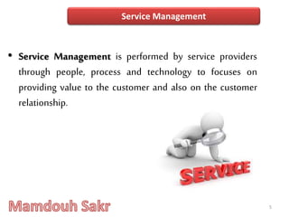 • Service Management is performed by service providers
through people, process and technology to focuses on
providing value to the customer and also on the customer
relationship.
5
Service Management
 