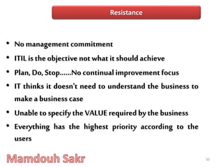 • No managementcommitment
• ITIL is the objective notwhat itshould achieve
• Plan, Do, Stop......No continualimprovement focus
• IT thinks it doesn't need to understand the business to
make a business case
• Unable to specify the VALUE requiredby the business
• Everything has the highest priority according to the
users
50
Resistance
 